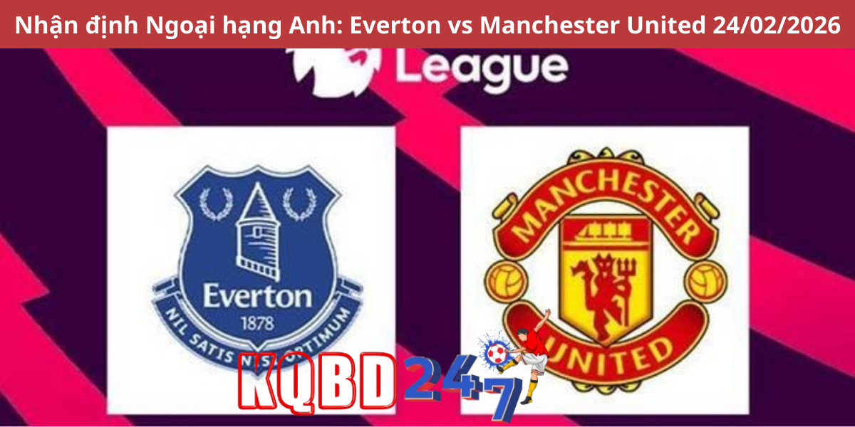 Nhận định Ngoại hạng Anh: Everton vs Manchester United 24/02/2026